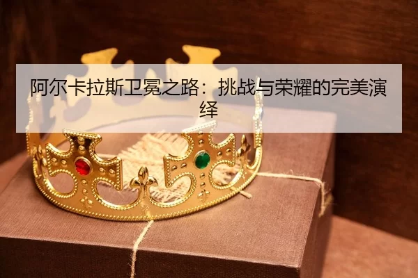 阿尔卡拉斯卫冕之路：挑战与荣耀的完美演绎